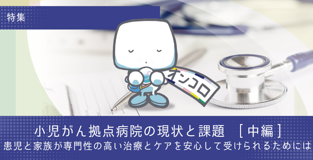 【特集・小児がん拠点病院の現状と課題(中編)】患児と家族が専門性の高い治療とケアを安心して受けられるためには