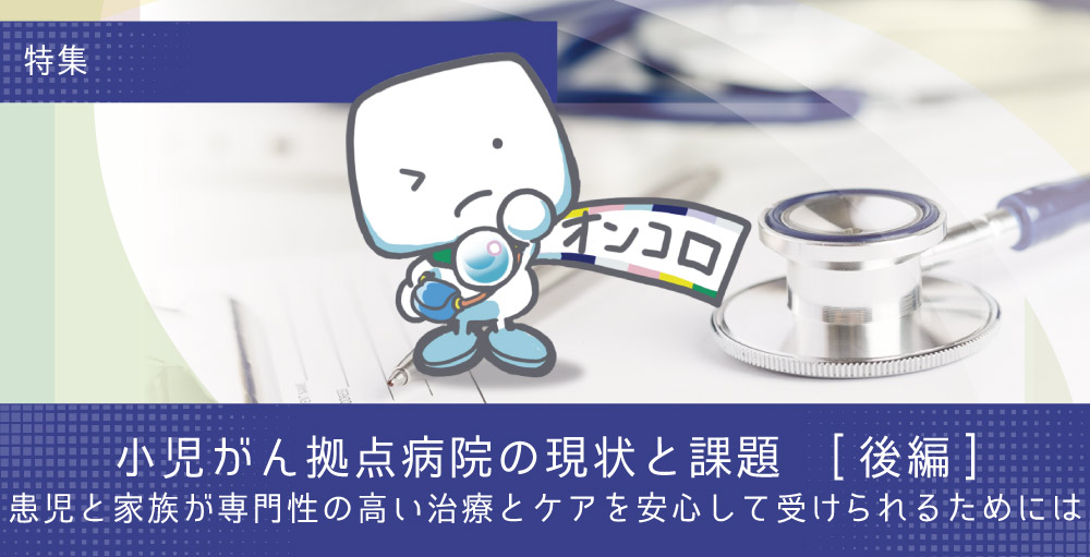 【特集・小児がん拠点病院の現状と課題(後編)】患児と家族が専門性の高い治療とケアを安心して受けられるためには