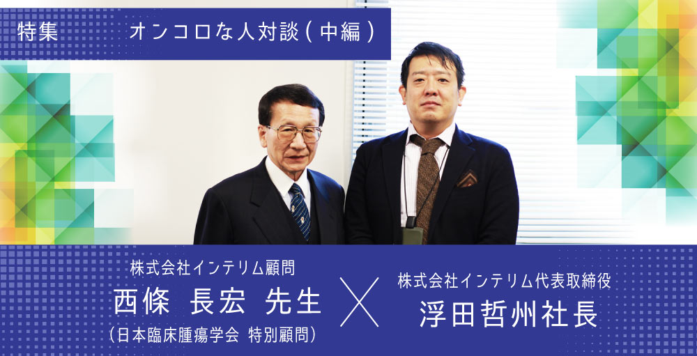 【オンコロな人対談】株式会社インテリム顧問　西條 長宏先生（日本臨床腫瘍学会 特別顧問）・浮田 哲州社長（株式会社インテリム代表取締役）～中編～